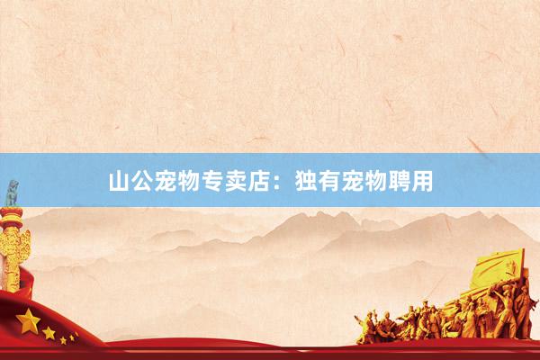 山公宠物专卖店:独有宠物聘用