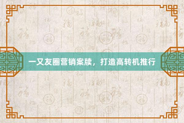 一又友圈营销案牍,打造高转机推行